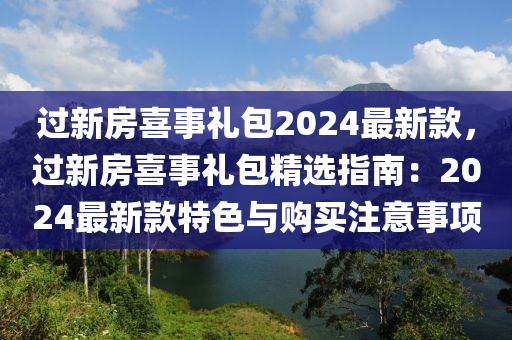 過新房喜事禮包2024最新款，過新房喜事禮包精選指南：2024最新款特色與購買注意事項