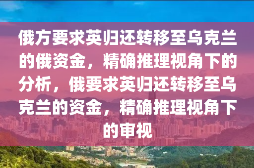 俄方要求英歸還轉(zhuǎn)移至烏克蘭的俄資金，精確推理視角下的分析，俄要求英歸還轉(zhuǎn)移至烏克蘭的資金，精確推理視角下的審視