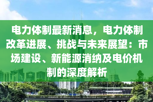 電力體制最新消息，電力體制改革進展、挑戰(zhàn)與未來展望：市場建設(shè)、新能源消納及電價機制的深度解析