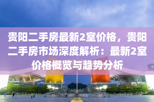 貴陽二手房最新2室價格，貴陽二手房市場深度解析：最新2室價格概覽與趨勢分析