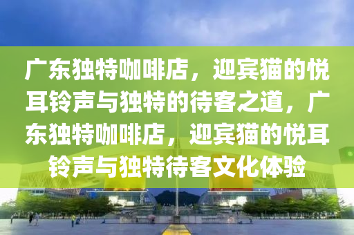 廣東獨特咖啡店，迎賓貓的悅耳鈴聲與獨特的待客之道，廣東獨特咖啡店，迎賓貓的悅耳鈴聲與獨特待客文化體驗