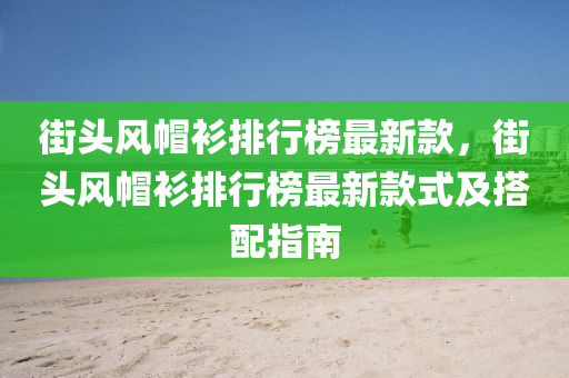 街頭風(fēng)帽衫排行榜最新款，街頭風(fēng)帽衫排行榜最新款式及搭配指南