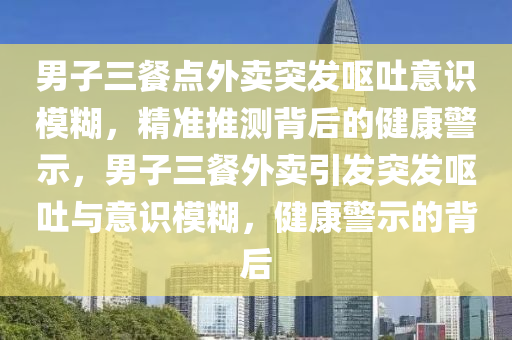 男子三餐點外賣突發(fā)嘔吐意識模糊，精準推測背后的健康警示，男子三餐外賣引發(fā)突發(fā)嘔吐與意識模糊，健康警示的背后