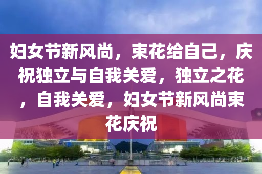 婦女節(jié)新風尚，束花給自己，慶祝獨立與自我關愛，獨立之花，自我關愛，婦女節(jié)新風尚束花慶祝