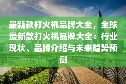 最新款打火機品牌大全，全球最新款打火機品牌大全：行業(yè)現(xiàn)狀、品牌介紹與未來趨勢預測