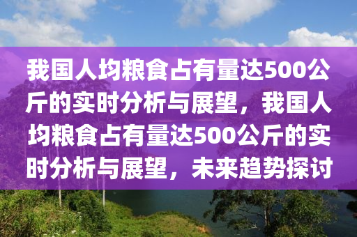 我國(guó)人均糧食占有量達(dá)500公斤的實(shí)時(shí)分析與展望，我國(guó)人均糧食占有量達(dá)500公斤的實(shí)時(shí)分析與展望，未來(lái)趨勢(shì)探討