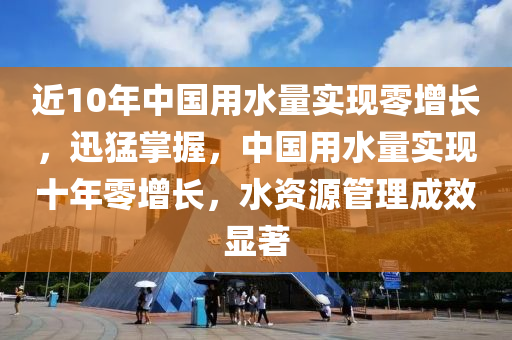 近10年中國用水量實(shí)現(xiàn)零增長，迅猛掌握，中國用水量實(shí)現(xiàn)十年零增長，水資源管理成效顯著