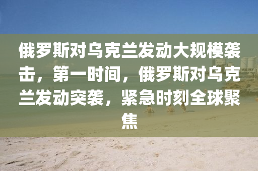 俄羅斯對烏克蘭發(fā)動大規(guī)模襲擊，第一時間，俄羅斯對烏克蘭發(fā)動突襲，緊急時刻全球聚焦