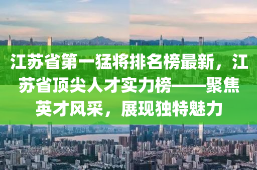 江蘇省第一猛將排名榜最新，江蘇省頂尖人才實(shí)力榜——聚焦英才風(fēng)采，展現(xiàn)獨(dú)特魅力