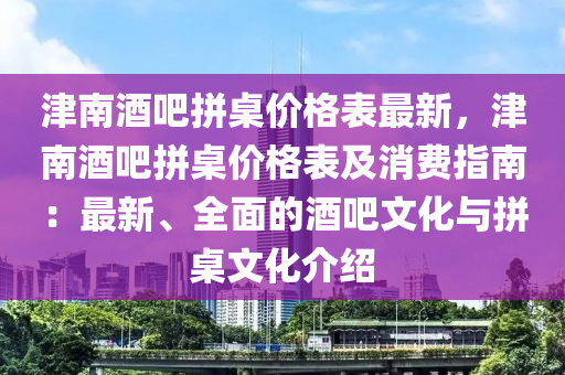 津南酒吧拼桌價(jià)格表最新，津南酒吧拼桌價(jià)格表及消費(fèi)指南：最新、全面的酒吧文化與拼桌文化介紹