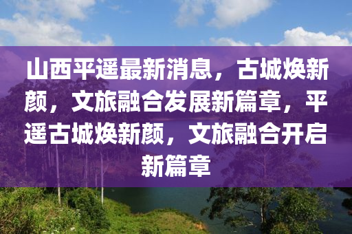 山西平遙最新消息，古城煥新顏，文旅融合發(fā)展新篇章，平遙古城煥新顏，文旅融合開啟新篇章