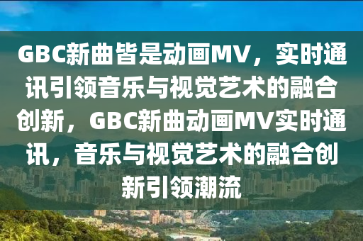 GBC新曲皆是動畫MV，實時通訊引領(lǐng)音樂與視覺藝術(shù)的融合創(chuàng)新，GBC新曲動畫MV實時通訊，音樂與視覺藝術(shù)的融合創(chuàng)新引領(lǐng)潮流