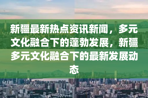 新疆最新熱點(diǎn)資訊新聞，多元文化融合下的蓬勃發(fā)展，新疆多元文化融合下的最新發(fā)展動態(tài)