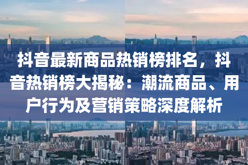 抖音最新商品熱銷榜排名，抖音熱銷榜大揭秘：潮流商品、用戶行為及營銷策略深度解析