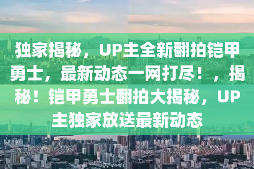 獨家揭秘，UP主全新翻拍鎧甲勇士，最新動態(tài)一網(wǎng)打盡！，揭秘！鎧甲勇士翻拍大揭秘，UP主獨家放送最新動態(tài)