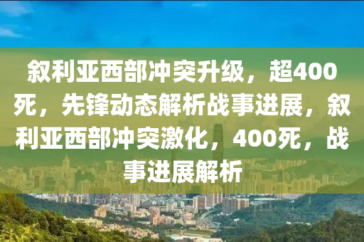 敘利亞西部沖突升級，超400死，先鋒動態(tài)解析戰(zhàn)木工機械,設備,零部件事進展，敘利亞西部沖突激化，400死，戰(zhàn)事進展解析