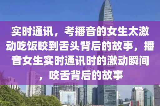 實時通訊，考播音的女生太激動吃飯咬到舌頭背后的故事，播音女生實時通訊時的激動瞬間，咬舌背后的故事