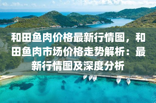 和田魚肉價格最新行情圖，和田魚肉市場價格走勢解析：最新行情圖及深度分析