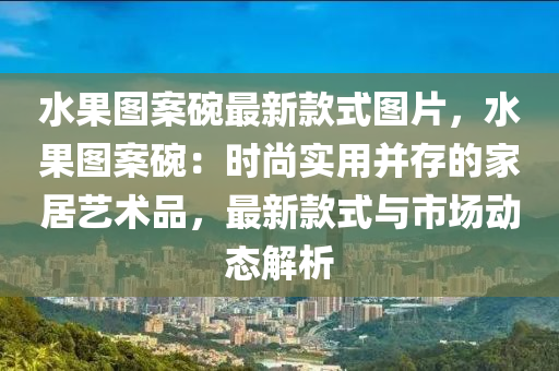 水果圖案碗最新款式圖片，水果圖案碗：時尚實(shí)用并存的家居藝術(shù)品，最新款式與市場動態(tài)解析