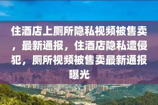 住酒店上廁所隱私視頻被售賣，最木工機(jī)械,設(shè)備,零部件新通報(bào)，住酒店隱私遭侵犯，廁所視頻被售賣最新通報(bào)曝光