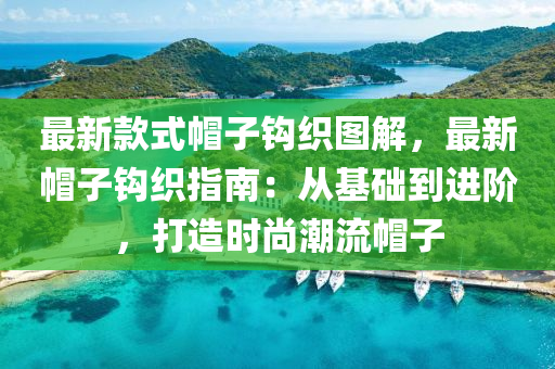 最新款式帽子鉤織圖解，最新帽子鉤織指南：從基礎(chǔ)到進階，打造時尚潮流帽子