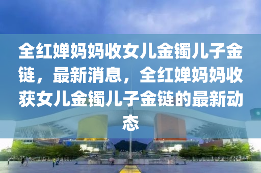 全紅嬋媽媽收女兒金鐲兒子金鏈，最新消息，全紅嬋媽媽收獲女兒金鐲兒子金鏈的最新動態(tài)