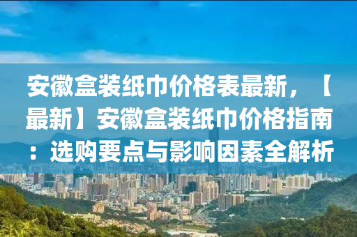 安徽盒裝紙巾價格表最新，【最新】安徽盒裝紙巾價格指南：選購要點與影響因素全解析