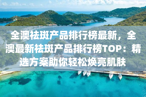 全澳祛斑產(chǎn)品排行榜最新，全澳最新祛斑產(chǎn)品排行榜TOP：精選方案助你輕松煥亮肌膚