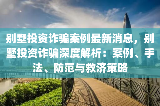 別墅投資詐騙案例最新消息，別墅投資詐騙深度解析：案例、手法、防范與救濟(jì)策略