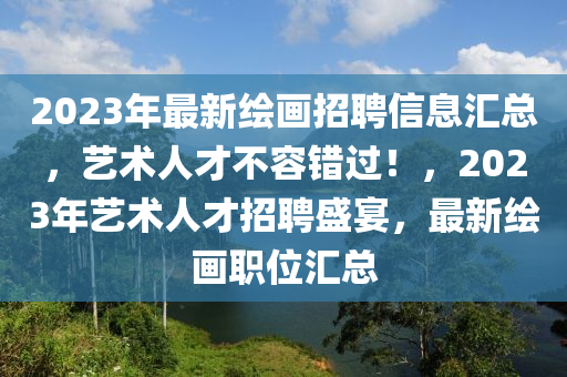 2023年最新繪畫招聘信息匯總，藝術(shù)人才不容錯過！，2023年藝術(shù)人才招聘盛宴，最新繪畫職位匯總