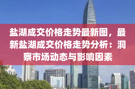 鹽湖成交價格走勢最新圖，最新鹽湖成交價格走勢分析：洞察市場動態(tài)與影響因素