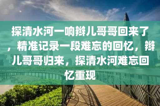 探清水河一響辮兒哥哥回來了，精準記錄一段難忘的回憶，辮兒哥哥歸來，探清水河難忘回憶重現