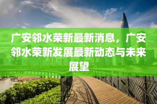 廣安鄰水榮新最新消息，廣安鄰水榮新發(fā)展最新動態(tài)與未來展望