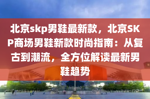 北京skp男鞋最新款，北京SKP商場男鞋新款時尚指南：從復古到潮流，全方位解讀最新男鞋趨勢