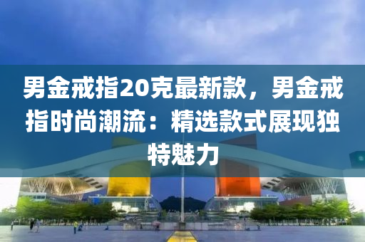 男金戒指20克最新款，男金戒指時(shí)尚潮流：精選款式展現(xiàn)獨(dú)特魅力