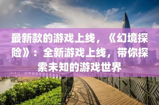 最新款的游戲上線，《幻境探險》：全新游戲上線，帶你探索未知的游戲世界