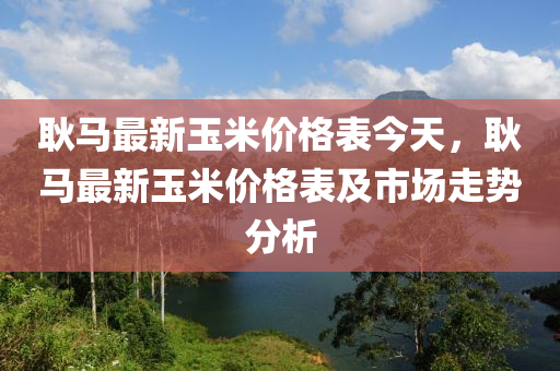 耿馬最新玉米價格表今天，耿馬最新玉米價格表及市場走勢分析