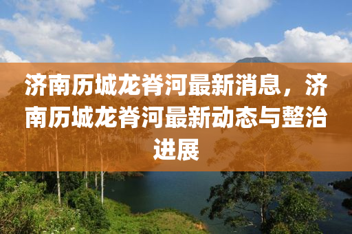 濟南歷城龍脊河最新消息，濟南歷城龍脊河最新動態(tài)與整治進展