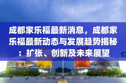 成都家樂福最新消息，成都家樂福最新動態(tài)與發(fā)展趨勢揭秘：擴張、創(chuàng)新及未來展望