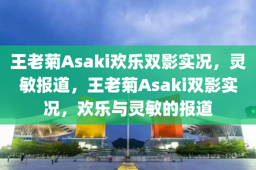 王老菊Asaki歡樂雙影實況，靈敏報道，王老菊Asaki雙影實況，歡樂與靈敏的報道