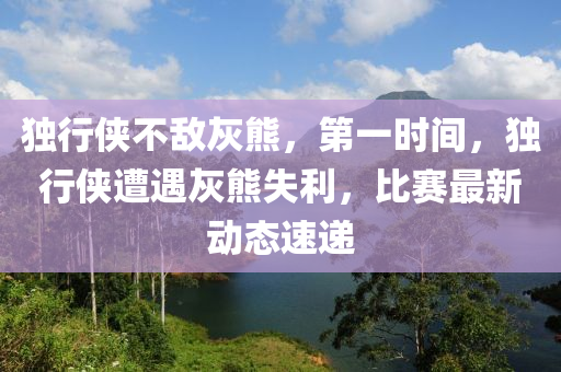 獨行俠不敵灰熊，第一時間，獨行俠遭遇灰熊失利，比賽最新動態(tài)速遞