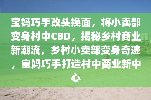 寶媽巧手改頭換面，將小賣部變身村中CBD，揭秘鄉(xiāng)村商業(yè)新潮流，鄉(xiāng)村小賣部變身奇跡，寶媽巧手打造村中商業(yè)新中心