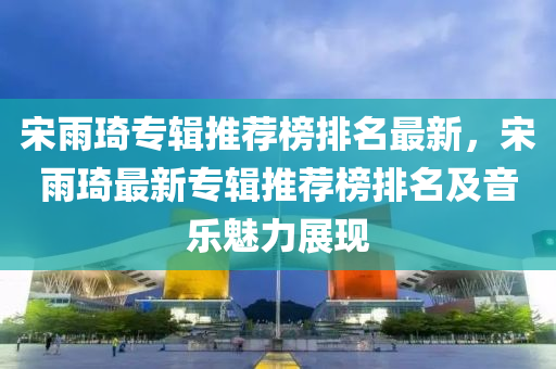 宋雨琦專輯推薦榜排名最新，宋雨琦最新專輯推薦榜排名及音樂魅力展現