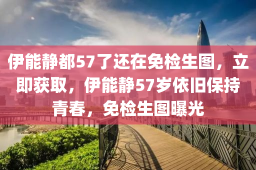 伊能靜都57了還在免檢生圖，立即獲取，伊能靜57歲依舊保持青春，免檢生圖曝光