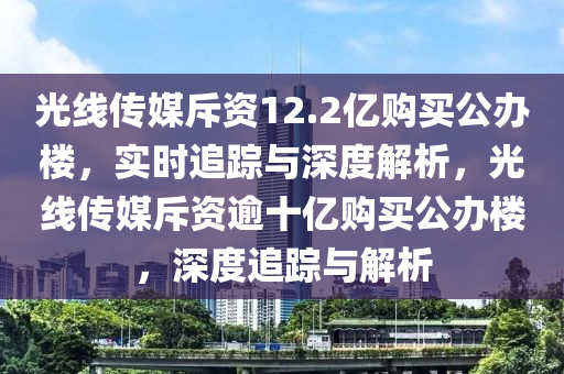 光線傳媒斥資12.2億購(gòu)買(mǎi)公辦樓，實(shí)時(shí)追蹤與深度解析，光線傳媒斥資逾十億購(gòu)買(mǎi)公辦樓，深度追蹤與解析