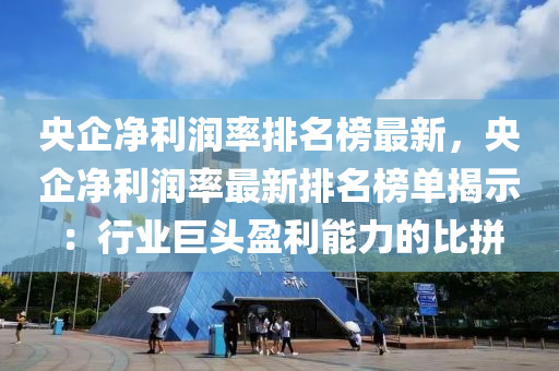 央企凈利潤率排名榜最新，央企凈利潤率最新排名榜單揭示：行業(yè)巨頭盈利能力的比拼