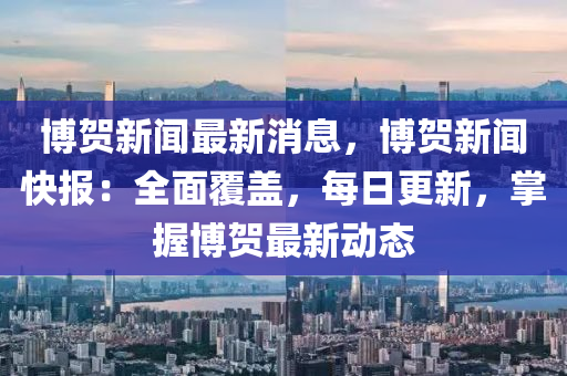 博賀新聞最新消息，博賀新聞快報(bào)：全面覆蓋，每日更新，掌握博賀最新動(dòng)態(tài)