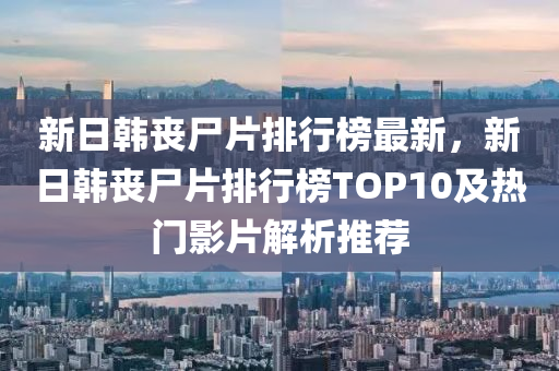 新日韓喪尸片排行榜最新，新日韓喪尸片排行榜TOP10及熱門影片解析推薦