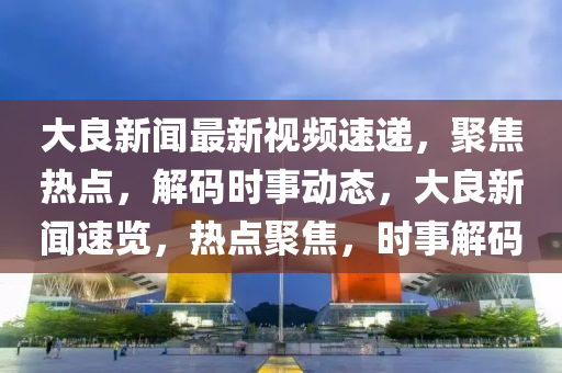 大良新聞最新視頻速遞，聚焦熱點，解碼時事動態(tài)，大良新聞速覽，熱點聚焦，時事解碼