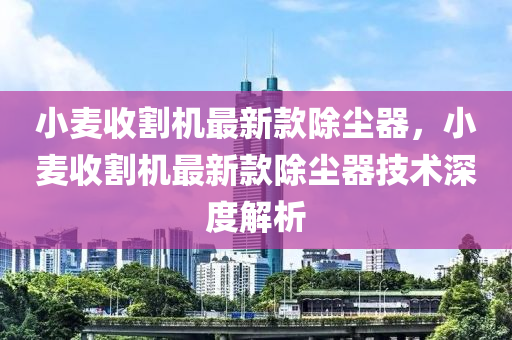 小麥?zhǔn)崭顧C(jī)最新款除塵器，小麥?zhǔn)崭顧C(jī)最新款除塵器技術(shù)深度解析